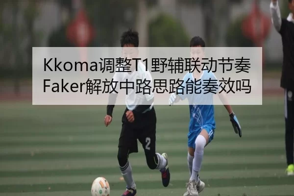 Kkoma调整T1野辅联动节奏Faker解放中路思路能奏效吗
