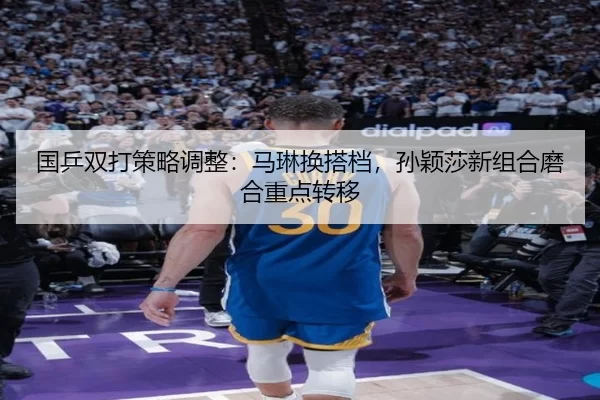 国乒双打策略调整：马琳换搭档，孙颖莎新组合磨合重点转移